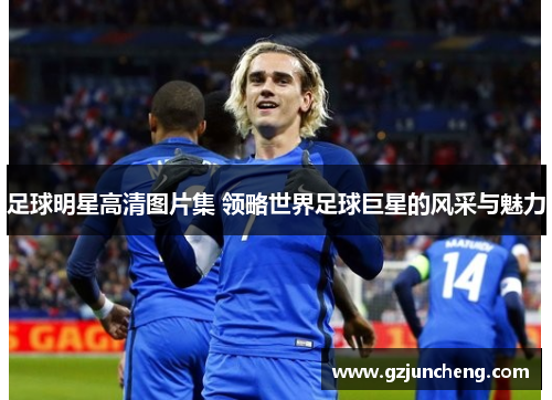 足球明星高清图片集 领略世界足球巨星的风采与魅力
