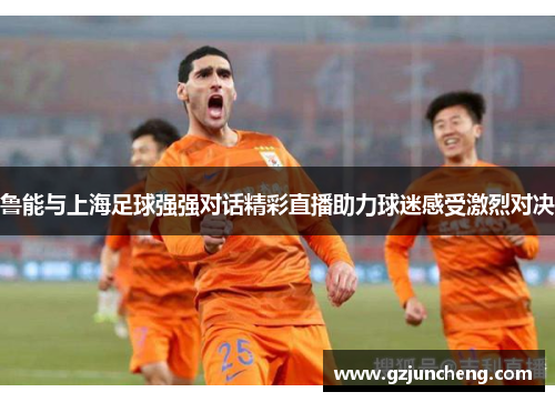 鲁能与上海足球强强对话精彩直播助力球迷感受激烈对决